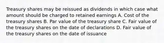 Treasury shares may be reissued as dividends in which case what amount should be charged to retained earnings A. Cost of the treasury shares B. Par value of the treasury share C. Fair value of the treasury shares on the date of declarations D. Fair value of the treasury shares on the date of issuance