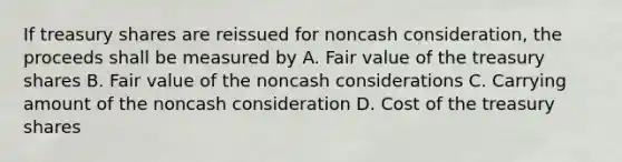 If treasury shares are reissued for noncash consideration, the proceeds shall be measured by A. Fair value of the treasury shares B. Fair value of the noncash considerations C. Carrying amount of the noncash consideration D. Cost of the treasury shares