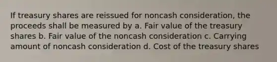 If treasury shares are reissued for noncash consideration, the proceeds shall be measured by a. Fair value of the treasury shares b. Fair value of the noncash consideration c. Carrying amount of noncash consideration d. Cost of the treasury shares