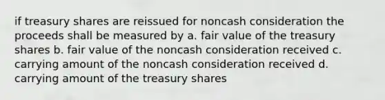 if treasury shares are reissued for noncash consideration the proceeds shall be measured by a. fair value of the treasury shares b. fair value of the noncash consideration received c. carrying amount of the noncash consideration received d. carrying amount of the treasury shares