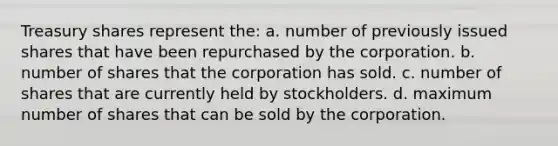 Treasury shares represent the: a. number of previously issued shares that have been repurchased by the corporation. b. number of shares that the corporation has sold. c. number of shares that are currently held by stockholders. d. maximum number of shares that can be sold by the corporation.