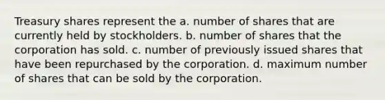 Treasury shares represent the a. number of shares that are currently held by stockholders. b. number of shares that the corporation has sold. c. number of previously issued shares that have been repurchased by the corporation. d. maximum number of shares that can be sold by the corporation.