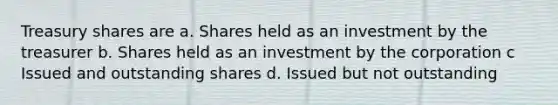 Treasury shares are a. Shares held as an investment by the treasurer b. Shares held as an investment by the corporation c Issued and outstanding shares d. Issued but not outstanding