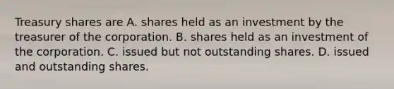 Treasury shares are A. shares held as an investment by the treasurer of the corporation. B. shares held as an investment of the corporation. C. issued but not outstanding shares. D. issued and outstanding shares.