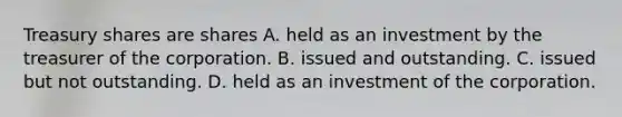 Treasury shares are shares A. held as an investment by the treasurer of the corporation. B. issued and outstanding. C. issued but not outstanding. D. held as an investment of the corporation.