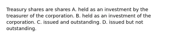 Treasury shares are shares A. held as an investment by the treasurer of the corporation. B. held as an investment of the corporation. C. issued and outstanding. D. issued but not outstanding.