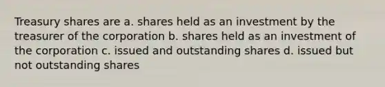 Treasury shares are a. shares held as an investment by the treasurer of the corporation b. shares held as an investment of the corporation c. issued and outstanding shares d. issued but not outstanding shares