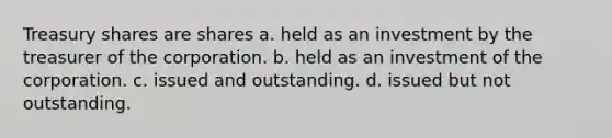 Treasury shares are shares a. held as an investment by the treasurer of the corporation. b. held as an investment of the corporation. c. issued and outstanding. d. issued but not outstanding.