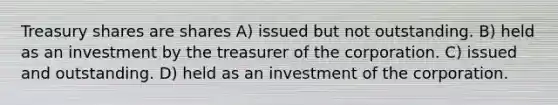 Treasury shares are shares A) issued but not outstanding. B) held as an investment by the treasurer of the corporation. C) issued and outstanding. D) held as an investment of the corporation.