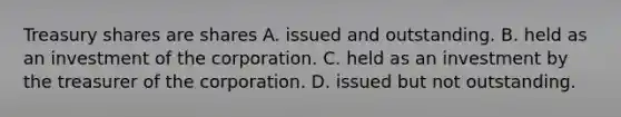 Treasury shares are shares A. issued and outstanding. B. held as an investment of the corporation. C. held as an investment by the treasurer of the corporation. D. issued but not outstanding.