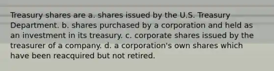 Treasury shares are a. shares issued by the U.S. Treasury Department. b. shares purchased by a corporation and held as an investment in its treasury. c. corporate shares issued by the treasurer of a company. d. a corporation's own shares which have been reacquired but not retired.