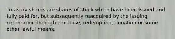 Treasury shares are shares of stock which have been issued and fully paid for, but subsequently reacquired by the issuing corporation through purchase, redemption, donation or some other lawful means.