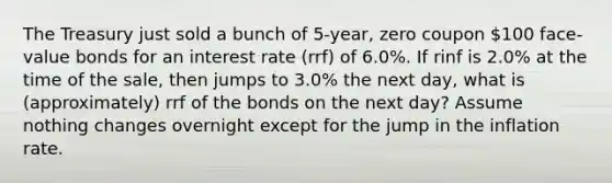 The Treasury just sold a bunch of 5-year, zero coupon 100 face-value bonds for an interest rate (rrf) of 6.0%. If rinf is 2.0% at the time of the sale, then jumps to 3.0% the next day, what is (approximately) rrf of the bonds on the next day? Assume nothing changes overnight except for the jump in the inflation rate.