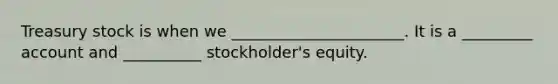 Treasury stock is when we ______________________. It is a _________ account and __________ stockholder's equity.