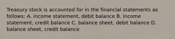 Treasury stock is accounted for in the financial statements as follows: A. income statement, debit balance B. income statement, credit balance C. balance sheet, debit balance D. balance sheet, credit balance