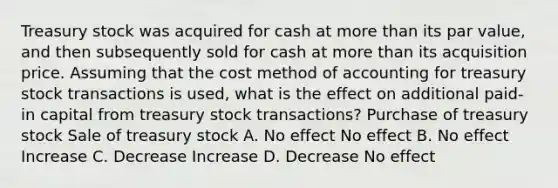 Treasury stock was acquired for cash at more than its par value, and then subsequently sold for cash at more than its acquisition price. Assuming that the cost method of accounting for treasury stock transactions is used, what is the effect on additional paid-in capital from treasury stock transactions? Purchase of treasury stock Sale of treasury stock A. No effect No effect B. No effect Increase C. Decrease Increase D. Decrease No effect