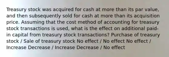 Treasury stock was acquired for cash at <a href='https://www.questionai.com/knowledge/keWHlEPx42-more-than' class='anchor-knowledge'>more than</a> its par value, and then subsequently sold for cash at more than its acquisition price. Assuming that the cost method of accounting for treasury stock transactions is used, what is the effect on additional paid-in capital from treasury stock transactions? Purchase of treasury stock / Sale of treasury stock No effect / No effect No effect / Increase Decrease / Increase Decrease / No effect