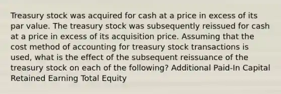 Treasury stock was acquired for cash at a price in excess of its par value. The treasury stock was subsequently reissued for cash at a price in excess of its acquisition price. Assuming that the cost method of accounting for treasury stock transactions is used, what is the effect of the subsequent reissuance of the treasury stock on each of the following? Additional Paid-In Capital Retained Earning Total Equity