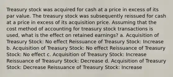 Treasury stock was acquired for cash at a price in excess of its par value. The treasury stock was subsequently reissued for cash at a price in excess of its acquisition price. Assuming that the cost method of accounting for treasury stock transactions is used, what is the effect on retained earnings? a. Acquisition of Treasury Stock: No effect Reissuance of Treasury Stock: Increase b. Acquisition of Treasury Stock: No effect Reissuance of Treasury Stock: No effect c. Acquisition of Treasury Stock: Increase Reissuance of Treasury Stock: Decrease d. Acquisition of Treasury Stock: Decrease Reissuance of Treasury Stock: Increase