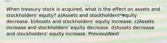 When treasury stock is acquired, what is the effect on assets and stockholders' equity? a)Assets and stockholders' equity decrease. b)Assets and stockholders' equity increase. c)Assets increase and stockholders' equity decrease. d)Assets decrease and stockholders' equity increase. PreviousNext