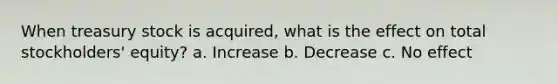 When treasury stock is acquired, what is the effect on total stockholders' equity? a. Increase b. Decrease c. No effect
