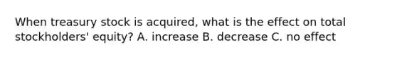 When treasury stock is acquired, what is the effect on total stockholders' equity? A. increase B. decrease C. no effect