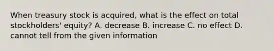 When treasury stock is acquired, what is the effect on total stockholders' equity? A. decrease B. increase C. no effect D. cannot tell from the given information