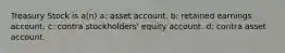 Treasury Stock is a(n) a: asset account. b: retained earnings account. c: contra stockholders' equity account. d: contra asset account.