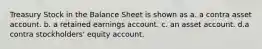 Treasury Stock in the Balance Sheet is shown as a. a contra asset account. b. a retained earnings account. c. an asset account. d.a contra stockholders' equity account.