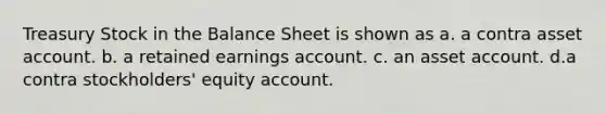 Treasury Stock in the Balance Sheet is shown as a. a contra asset account. b. a retained earnings account. c. an asset account. d.a contra stockholders' equity account.