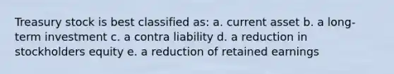 Treasury stock is best classified as: a. current asset b. a long-term investment c. a contra liability d. a reduction in stockholders equity e. a reduction of retained earnings