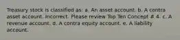 Treasury stock is classified as: a. An asset account. b. A contra asset account. Incorrect. Please review Top Ten Concept # 4. c. A revenue account. d. A contra equity account. e. A liability account.