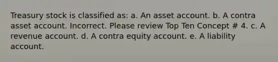 Treasury stock is classified as: a. An asset account. b. A contra asset account. Incorrect. Please review Top Ten Concept # 4. c. A revenue account. d. A contra equity account. e. A liability account.