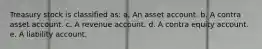 Treasury stock is classified as: a. An asset account. b. A contra asset account. c. A revenue account. d. A contra equity account. e. A liability account.