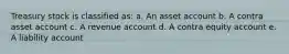 Treasury stock is classified as: a. An asset account b. A contra asset account c. A revenue account d. A contra equity account e. A liability account