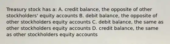 Treasury stock has a: A. credit balance, the opposite of other stockholders' equity accounts B. debit balance, the opposite of other stockholders equity accounts C. debit balance, the same as other stockholders equity accounts D. credit balance, the same as other stockholders equity accounts