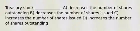 Treasury stock _____________. A) decreases the number of shares outstanding B) decreases the number of shares issued C) increases the number of shares issued D) increases the number of shares outstanding