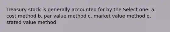 Treasury stock is generally accounted for by the Select one: a. cost method b. par value method c. market value method d. stated value method