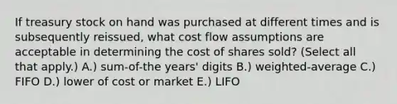 If treasury stock on hand was purchased at different times and is subsequently reissued, what cost flow assumptions are acceptable in determining the cost of shares sold? (Select all that apply.) A.) sum-of-the years' digits B.) weighted-average C.) FIFO D.) lower of cost or market E.) LIFO