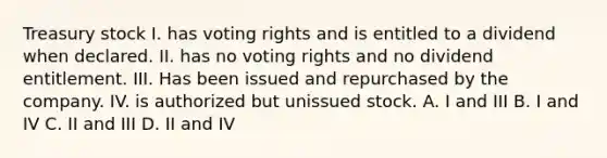 Treasury stock I. has voting rights and is entitled to a dividend when declared. II. has no voting rights and no dividend entitlement. III. Has been issued and repurchased by the company. IV. is authorized but unissued stock. A. I and III B. I and IV C. II and III D. II and IV