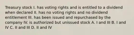 Treasury stock I. has voting rights and is entitled to a dividend when declared II. has no voting rights and no dividend entitlement III. has been issued and repurchased by the company IV. is authorized but unissued stock A. I and III B. I and IV C. II and III D. II and IV