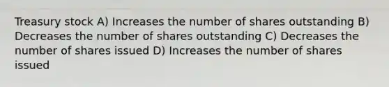 Treasury stock A) Increases the number of shares outstanding B) Decreases the number of shares outstanding C) Decreases the number of shares issued D) Increases the number of shares issued