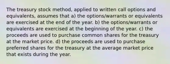 The treasury stock method, applied to written call options and equivalents, assumes that a) the options/warrants or equivalents are exercised at the end of the year. b) the options/warrants or equivalents are exercised at the beginning of the year. c) the proceeds are used to purchase common shares for the treasury at the market price. d) the proceeds are used to purchase preferred shares for the treasury at the average market price that exists during the year.