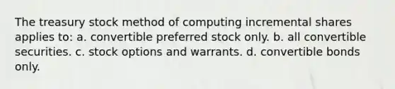 The treasury stock method of computing incremental shares applies to: a. convertible preferred stock only. b. all convertible securities. c. stock options and warrants. d. convertible bonds only.