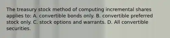 The treasury stock method of computing incremental shares applies to: A. convertible bonds only. B. convertible preferred stock only. C. stock options and warrants. D. All convertible securities.