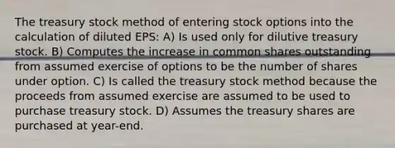 The treasury stock method of entering stock options into the calculation of diluted EPS: A) Is used only for dilutive treasury stock. B) Computes the increase in common shares outstanding from assumed exercise of options to be the number of shares under option. C) Is called the treasury stock method because the proceeds from assumed exercise are assumed to be used to purchase treasury stock. D) Assumes the treasury shares are purchased at year-end.