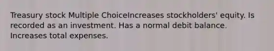 Treasury stock Multiple ChoiceIncreases stockholders' equity. Is recorded as an investment. Has a normal debit balance. Increases total expenses.