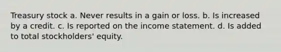 Treasury stock a. Never results in a gain or loss. b. Is increased by a credit. c. Is reported on the income statement. d. Is added to total stockholders' equity.