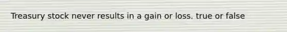 Treasury stock never results in a gain or loss. true or false