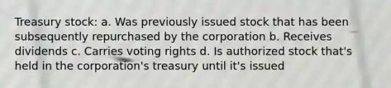 Treasury stock: a. Was previously issued stock that has been subsequently repurchased by the corporation b. Receives dividends c. Carries voting rights d. Is authorized stock that's held in the corporation's treasury until it's issued